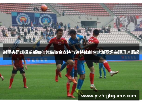 谢里夫足球俱乐部如何凭借资金支持与独特体制在欧洲赛场实现迅速崛起 谢里夫足球俱乐部如何凭借资金支持与独特体制在欧洲赛场实现迅速崛起