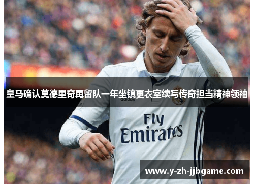 皇马确认莫德里奇再留队一年坐镇更衣室续写传奇担当精神领袖