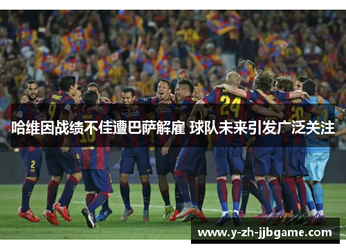 哈维因战绩不佳遭巴萨解雇 球队未来引发广泛关注 哈维因战绩不佳遭巴萨解雇 球队未来引发广泛关注