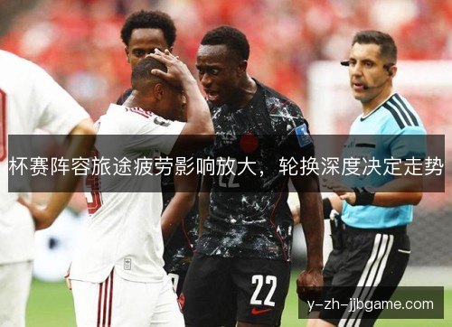 杯赛阵容旅途疲劳影响放大，轮换深度决定走势